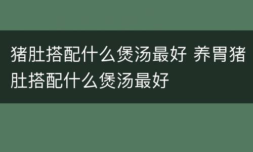 猪肚搭配什么煲汤最好 养胃猪肚搭配什么煲汤最好