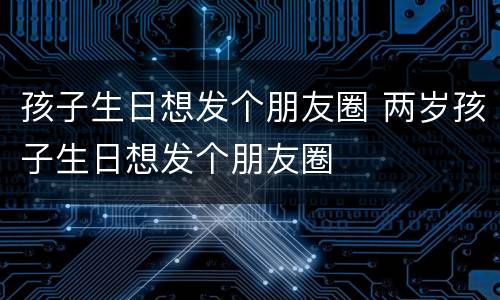 孩子生日想发个朋友圈 两岁孩子生日想发个朋友圈