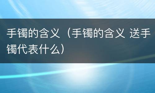 手镯的含义（手镯的含义 送手镯代表什么）
