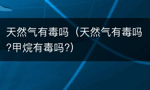 天然气有毒吗（天然气有毒吗?甲烷有毒吗?）