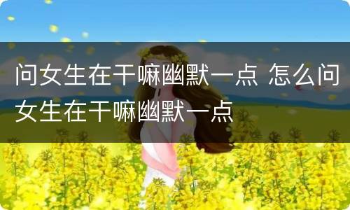 问女生在干嘛幽默一点 怎么问女生在干嘛幽默一点