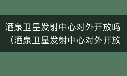 酒泉卫星发射中心对外开放吗（酒泉卫星发射中心对外开放吗最新消息）