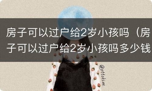 房子可以过户给2岁小孩吗（房子可以过户给2岁小孩吗多少钱）
