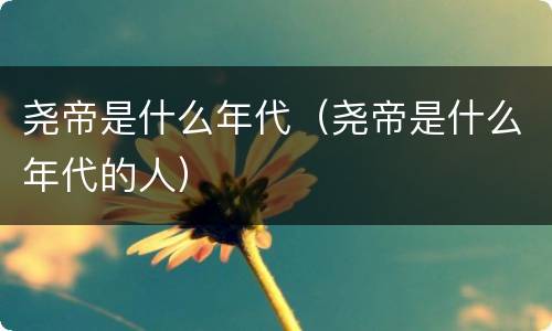 尧帝是什么年代（尧帝是什么年代的人）
