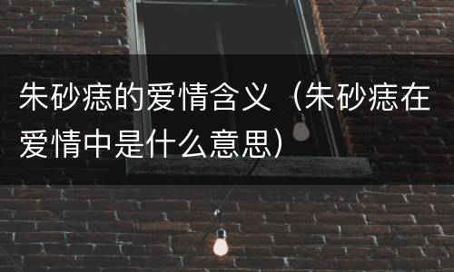 朱砂痣的爱情含义（朱砂痣在爱情中是什么意思）