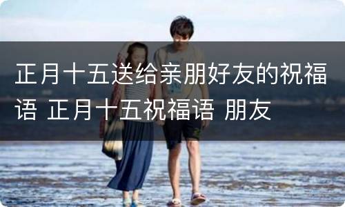 正月十五送给亲朋好友的祝福语 正月十五祝福语 朋友