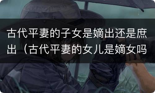 古代平妻的子女是嫡出还是庶出（古代平妻的女儿是嫡女吗）