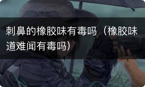 刺鼻的橡胶味有毒吗（橡胶味道难闻有毒吗）