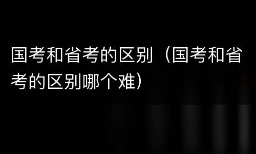 国考和省考的区别（国考和省考的区别哪个难）