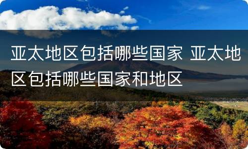 亚太地区包括哪些国家 亚太地区包括哪些国家和地区