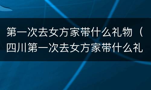 第一次去女方家带什么礼物（四川第一次去女方家带什么礼物）