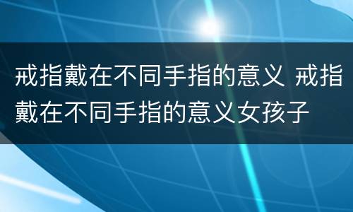 戒指戴在不同手指的意义 戒指戴在不同手指的意义女孩子