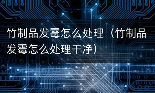 竹制品发霉怎么处理（竹制品发霉怎么处理干净）