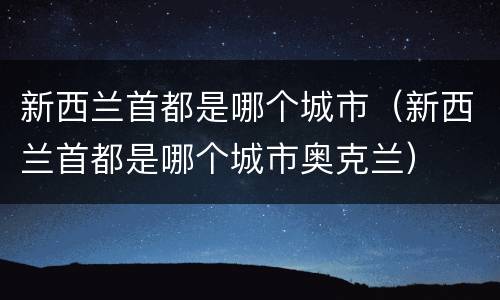 新西兰首都是哪个城市（新西兰首都是哪个城市奥克兰）