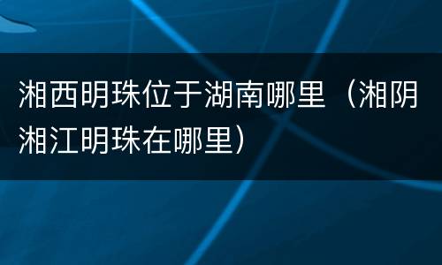 湘西明珠位于湖南哪里（湘阴湘江明珠在哪里）