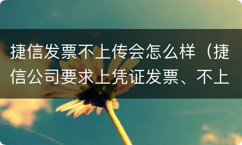 捷信发票不上传会怎么样（捷信公司要求上凭证发票、不上传没事吧）