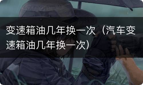 变速箱油几年换一次（汽车变速箱油几年换一次）