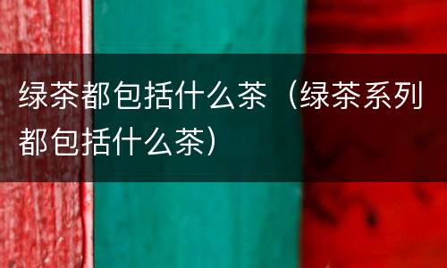 绿茶都包括什么茶（绿茶系列都包括什么茶）