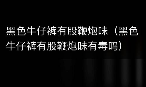 黑色牛仔裤有股鞭炮味（黑色牛仔裤有股鞭炮味有毒吗）