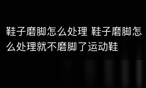 鞋子磨脚怎么处理 鞋子磨脚怎么处理就不磨脚了运动鞋