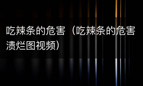 吃辣条的危害（吃辣条的危害溃烂图视频）