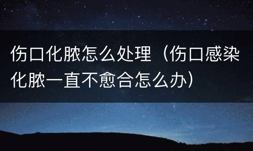 伤口化脓怎么处理（伤口感染化脓一直不愈合怎么办）