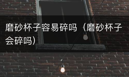 磨砂杯子容易碎吗（磨砂杯子会碎吗）
