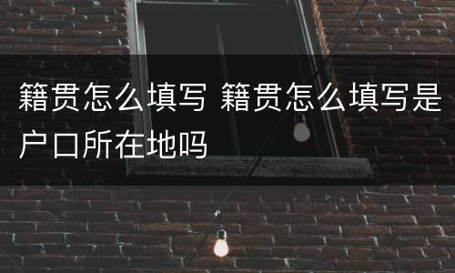 籍贯怎么填写 籍贯怎么填写是户口所在地吗