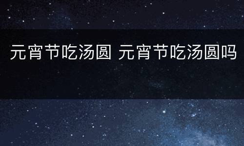 元宵节吃汤圆 元宵节吃汤圆吗