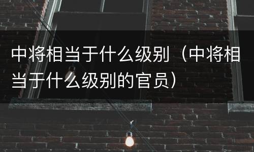 中将相当于什么级别（中将相当于什么级别的官员）
