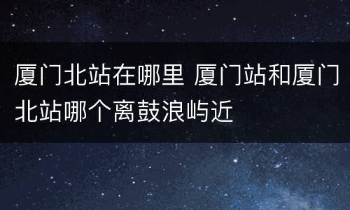 厦门北站在哪里 厦门站和厦门北站哪个离鼓浪屿近