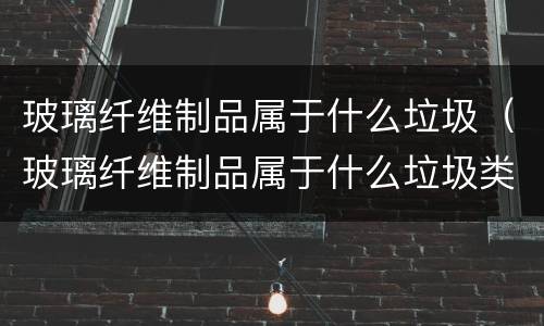 玻璃纤维制品属于什么垃圾（玻璃纤维制品属于什么垃圾类）