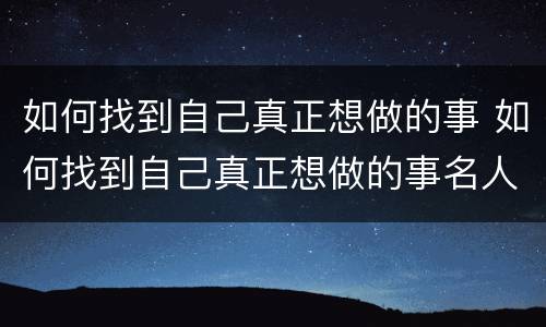 如何找到自己真正想做的事 如何找到自己真正想做的事名人