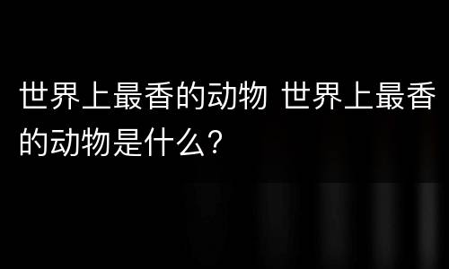 世界上最香的动物 世界上最香的动物是什么?