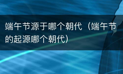 端午节源于哪个朝代（端午节的起源哪个朝代）