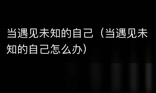 当遇见未知的自己（当遇见未知的自己怎么办）