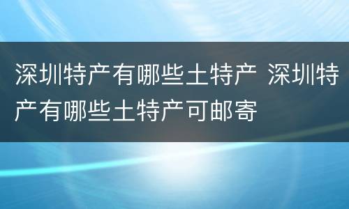 深圳特产有哪些土特产 深圳特产有哪些土特产可邮寄