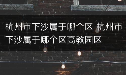 杭州市下沙属于哪个区 杭州市下沙属于哪个区高教园区