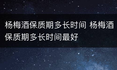 杨梅酒保质期多长时间 杨梅酒保质期多长时间最好