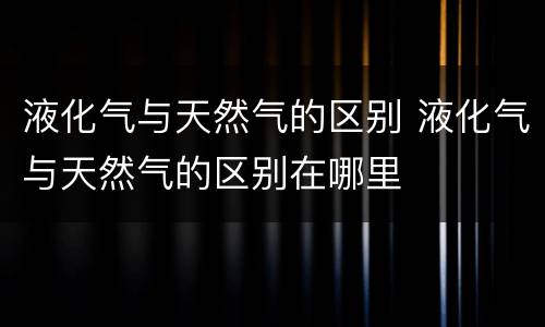 液化气与天然气的区别 液化气与天然气的区别在哪里