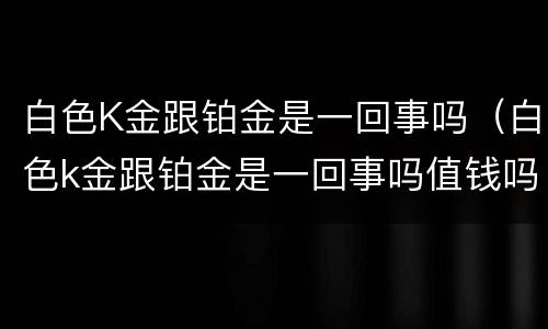 白色K金跟铂金是一回事吗（白色k金跟铂金是一回事吗值钱吗）