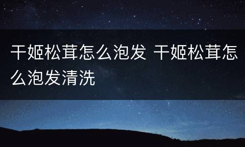 干姬松茸怎么泡发 干姬松茸怎么泡发清洗