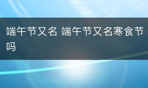 端午节又名 端午节又名寒食节吗