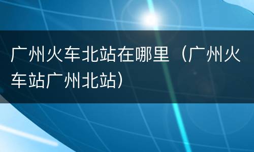 广州火车北站在哪里（广州火车站广州北站）