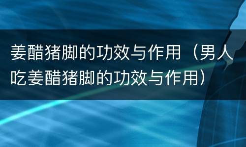 姜醋猪脚的功效与作用（男人吃姜醋猪脚的功效与作用）