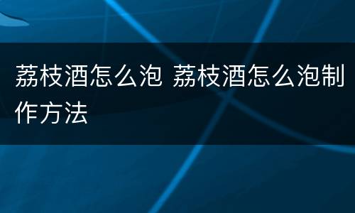 荔枝酒怎么泡 荔枝酒怎么泡制作方法