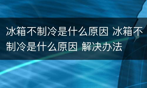 冰箱不制冷是什么原因 冰箱不制冷是什么原因 解决办法