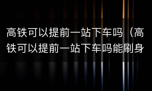 高铁可以提前一站下车吗（高铁可以提前一站下车吗能刷身份证出站吗）