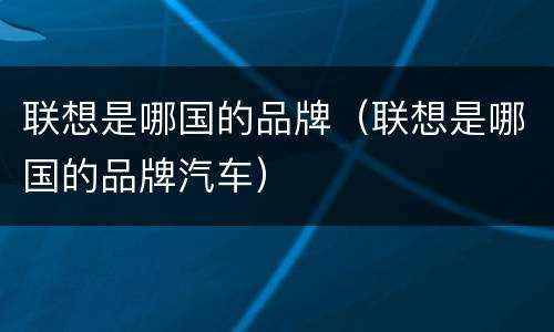 联想是哪国的品牌（联想是哪国的品牌汽车）