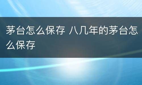 茅台怎么保存 八几年的茅台怎么保存